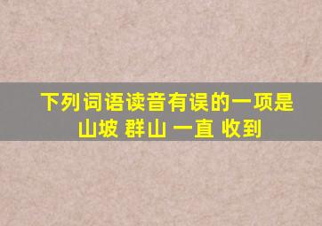 下列词语读音有误的一项是 山坡 群山 一直 收到